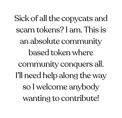 Sick of all the copycats and scam tokens I am This is an absolute community based token where community conquers all I ll need help along the way so I welcome anybody wanting to contribute